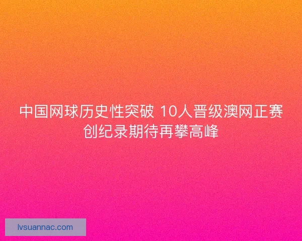 中国网球历史性突破 10人晋级澳网正赛创纪录期待再攀高峰