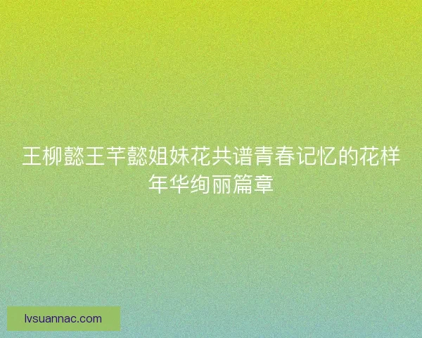 王柳懿王芊懿姐妹花共谱青春记忆的花样年华绚丽篇章
