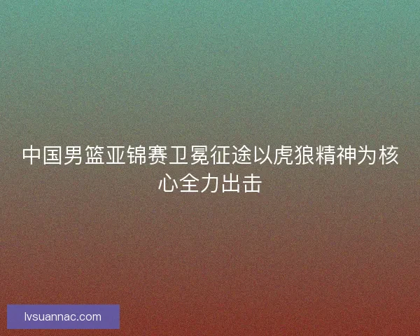 中国男篮亚锦赛卫冕征途以虎狼精神为核心全力出击