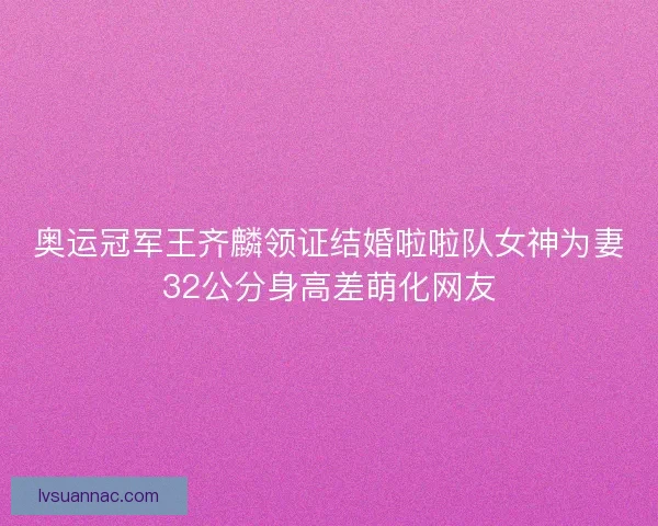 奥运冠军王齐麟领证结婚啦啦队女神为妻32公分身高差萌化网友