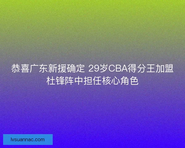 恭喜广东新援确定 29岁CBA得分王加盟杜锋阵中担任核心角色