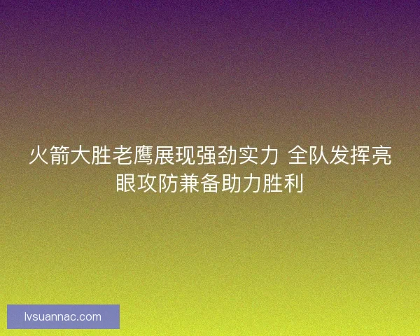 火箭大胜老鹰展现强劲实力 全队发挥亮眼攻防兼备助力胜利