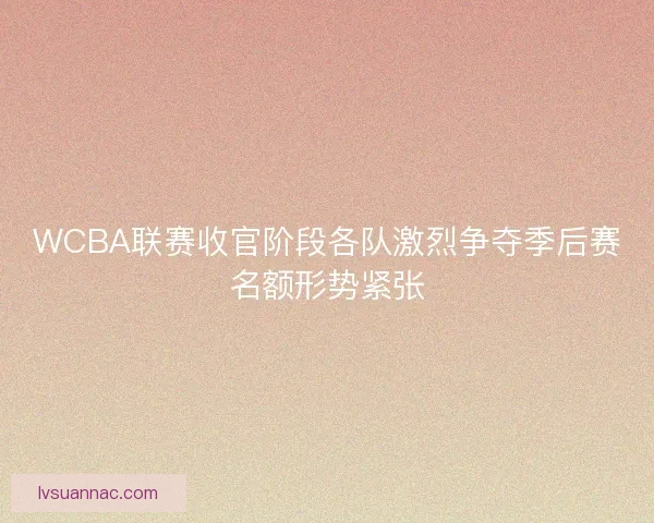 WCBA联赛收官阶段各队激烈争夺季后赛名额形势紧张