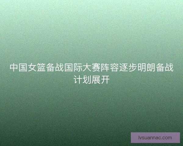 中国女篮备战国际大赛阵容逐步明朗备战计划展开
