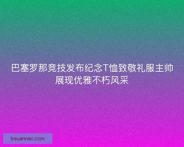 巴塞罗那竞技发布纪念T恤致敬礼服主帅展现优雅不朽风采