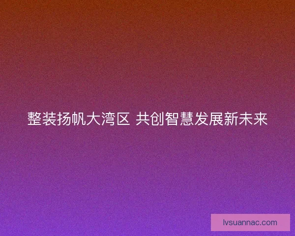 整装扬帆大湾区 共创智慧发展新未来