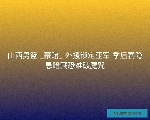 山西男篮 _豪赌_ 外援锁定亚军 季后赛隐患暗藏恐难破魔咒
