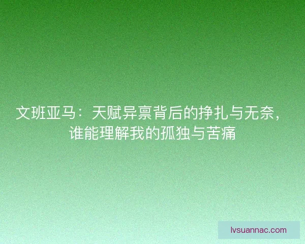 文班亚马：天赋异禀背后的挣扎与无奈，谁能理解我的孤独与苦痛