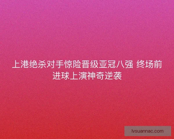 上港绝杀对手惊险晋级亚冠八强 终场前进球上演神奇逆袭