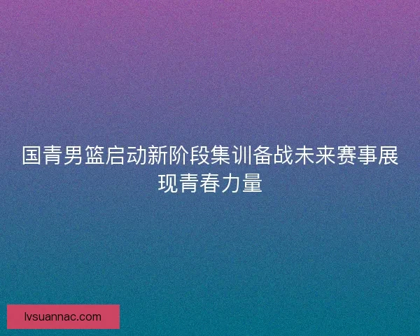 国青男篮启动新阶段集训备战未来赛事展现青春力量