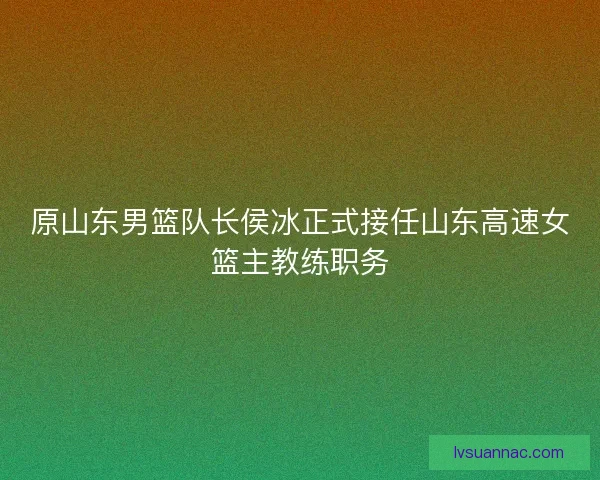 原山东男篮队长侯冰正式接任山东高速女篮主教练职务