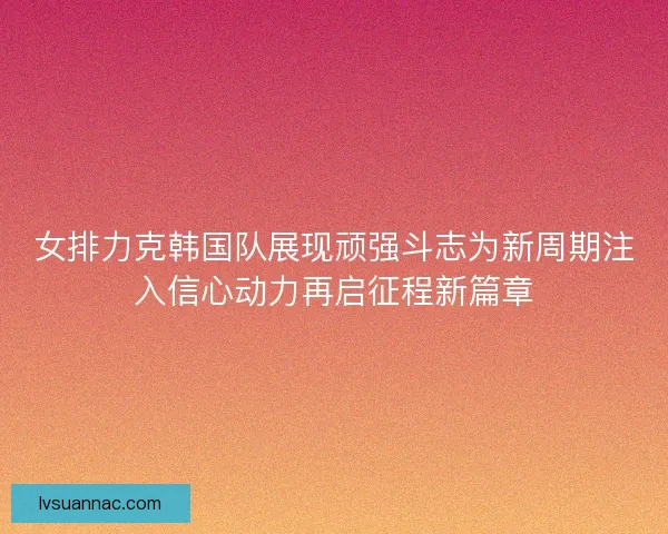 女排力克韩国队展现顽强斗志为新周期注入信心动力再启征程新篇章