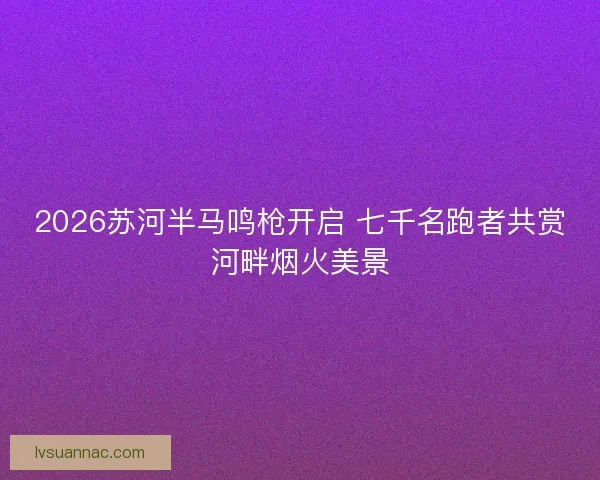 2026苏河半马鸣枪开启 七千名跑者共赏河畔烟火美景