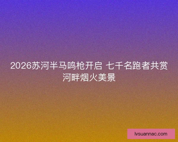 2026苏河半马鸣枪开启 七千名跑者共赏河畔烟火美景