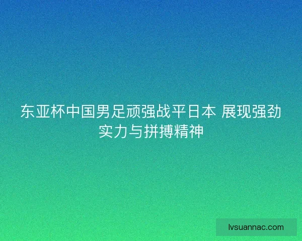 东亚杯中国男足顽强战平日本 展现强劲实力与拼搏精神