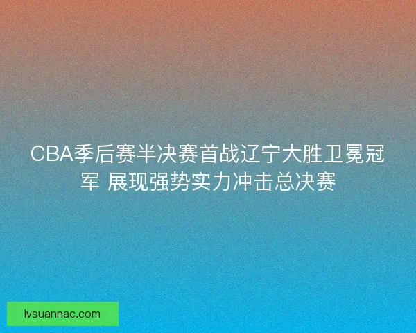 CBA季后赛半决赛首战辽宁大胜卫冕冠军 展现强势实力冲击总决赛