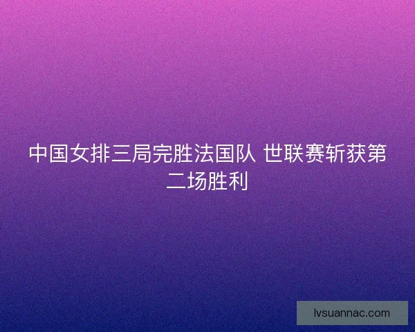 中国女排三局完胜法国队 世联赛斩获第二场胜利