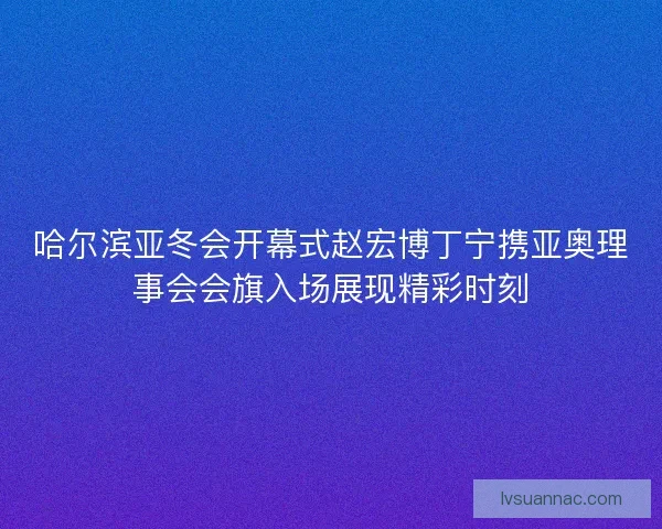 哈尔滨亚冬会开幕式赵宏博丁宁携亚奥理事会会旗入场展现精彩时刻