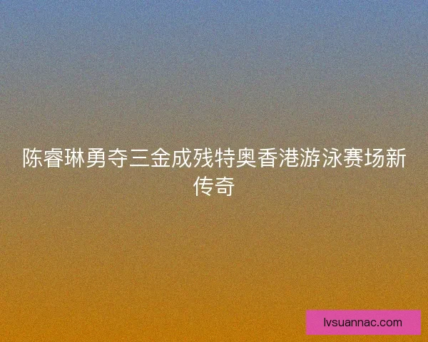 陈睿琳勇夺三金成残特奥香港游泳赛场新传奇