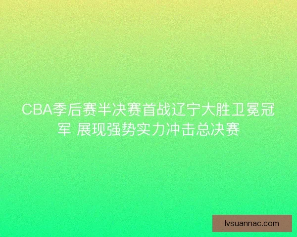 CBA季后赛半决赛首战辽宁大胜卫冕冠军 展现强势实力冲击总决赛